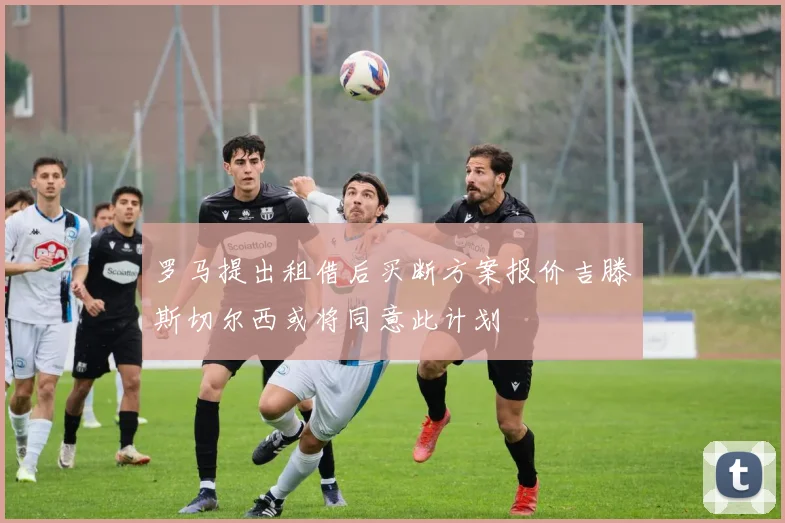 罗马提出租借后买断方案报价吉滕斯切尔西或将同意此计划