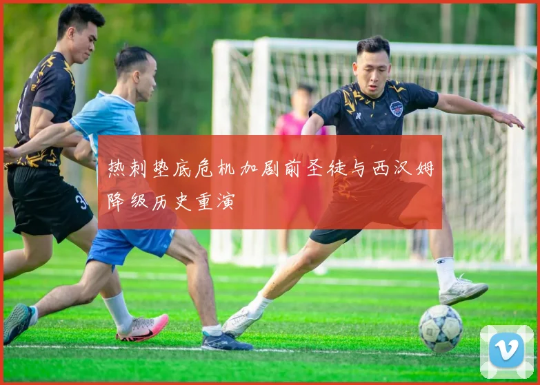 热刺垫底危机加剧前圣徒与西汉姆降级历史重演